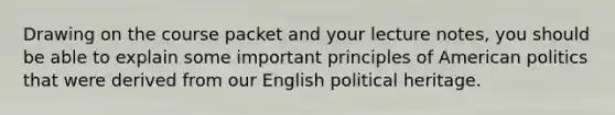 Drawing on the course packet and your lecture notes, you should be able to explain some important principles of American politics that were derived from our English political heritage.