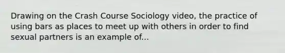 Drawing on the Crash Course Sociology video, the practice of using bars as places to meet up with others in order to find sexual partners is an example of...