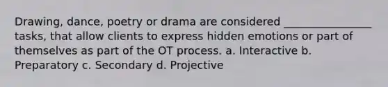 Drawing, dance, poetry or drama are considered ________________ tasks, that allow clients to express hidden emotions or part of themselves as part of the OT process. a. Interactive b. Preparatory c. Secondary d. Projective