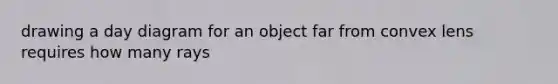 drawing a day diagram for an object far from convex lens requires how many rays