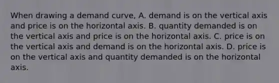 When drawing a demand curve, A. demand is on the vertical axis and price is on the horizontal axis. B. quantity demanded is on the vertical axis and price is on the horizontal axis. C. price is on the vertical axis and demand is on the horizontal axis. D. price is on the vertical axis and quantity demanded is on the horizontal axis.