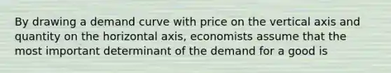 By drawing a demand curve with price on the vertical axis and quantity on the horizontal axis, economists assume that the most important determinant of the demand for a good is