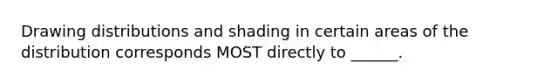 Drawing distributions and shading in certain areas of the distribution corresponds MOST directly to ______.