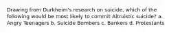 Drawing from Durkheim's research on suicide, which of the following would be most likely to commit Altruistic suicide? a. Angry Teenagers b. Suicide Bombers c. Bankers d. Protestants