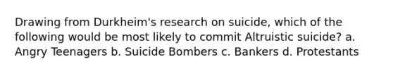 Drawing from Durkheim's research on suicide, which of the following would be most likely to commit Altruistic suicide? a. Angry Teenagers b. Suicide Bombers c. Bankers d. Protestants