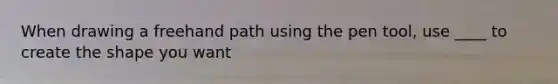 When drawing a freehand path using the pen tool, use ____ to create the shape you want