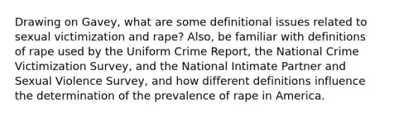 Drawing on Gavey, what are some definitional issues related to sexual victimization and rape? Also, be familiar with definitions of rape used by the Uniform Crime Report, the National Crime Victimization Survey, and the National Intimate Partner and Sexual Violence Survey, and how different definitions influence the determination of the prevalence of rape in America.