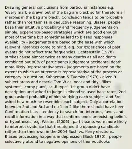 Drawing general conclusions from particular instances e.g. 'every marble drawn out of the bag are black so far therefore all marbles in the bag are black'. Conclusion tends to be 'probable' rather than 'certain' as in deductive reasoning. Biases: people base their intuitive probability and frequency judgements on simple, experience-based strategies which are good enough most of the time but sometimes lead to biased responses Availability - judgements are based on the ease with which relevant instances come to mind. e.g. our experiences of past events do not reflect true frequencies. Lichtenstein (1978) strokes cause almost twice as many deaths as all accidents combined but 80% of participants judgement accidental death more likely Representativeness - judgements are based on the extent to which an outcome is representative of the process or category in question. Kahneman & Tversky (1973) - given 9 subject areas and descrie Tom W as 'neat and tidy', 'likes systems', 'corny puns', sci-fi type'. 1st group didn't have description and asked to judge likeihood so used base rates, 2nd group asked probabilty of him studying each subbject and 3rd asked how much he resembles each subject. Only a correlation between 2nd and 3rd and no 1 an 2 like there should have been Confirmation bias - tendency to search for, interpret, favor, and recall information in a way that confirms one's preexisting beliefs or hypotheses. e.g. Westen (2006) - participants were more likely to interpret evidence that threatened the opposing candidate rather than their own in the 2004 Bush vs. Kerry elections. Biased processing happens in depression (Beck 1970) - people selectively attend to negative opinions of them/outlooks