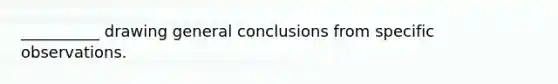 __________ drawing general conclusions from specific observations.