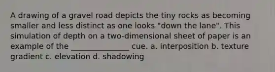 A drawing of a gravel road depicts the tiny rocks as becoming smaller and less distinct as one looks "down the lane". This simulation of depth on a two-dimensional sheet of paper is an example of the _______________ cue. a. interposition b. texture gradient c. elevation d. shadowing