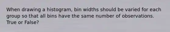 When drawing a histogram, bin widths should be varied for each group so that all bins have the same number of observations. True or False?