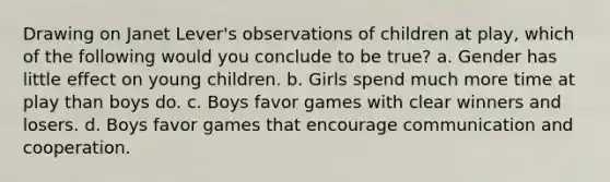 Drawing on Janet Lever's observations of children at play, which of the following would you conclude to be true? a. Gender has little effect on young children. b. Girls spend much more time at play than boys do. c. Boys favor games with clear winners and losers. d. Boys favor games that encourage communication and cooperation.