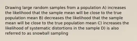 Drawing large random samples from a population A) increases the likelihood that the sample mean will be close to the true population mean B) decreases the likelihood that the sample mean will be close to the true population mean C) increases the likelihood of systematic distortions in the sample D) is also referred to as snowball sampling