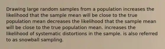 Drawing large random samples from a population increases the likelihood that the sample mean will be close to the true population mean decreases the likelihood that the sample mean will be close to the true population mean. increases the likelihood of systematic distortions in the sample. is also referred to as snowball sampling.