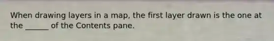 When drawing layers in a map, the first layer drawn is the one at the ______ of the Contents pane.