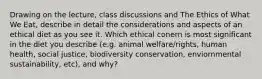 Drawing on the lecture, class discussions and The Ethics of What We Eat, describe in detail the considerations and aspects of an ethical diet as you see it. Which ethical conern is most significant in the diet you describe (e.g. animal welfare/rights, human health, social justice, biodiversity conservation, enviornmental sustainability, etc), and why?