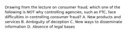 Drawing from the lecture on consumer fraud, which one of the following is NOT why controlling agencies, such as FTC, face difficulties in controlling consumer fraud? A. New products and services B. Ambiguity of deception C. New ways to disseminate information D. Absence of legal bases