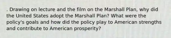 . Drawing on lecture and the film on the Marshall Plan, why did the United States adopt the Marshall Plan? What were the policy's goals and how did the policy play to American strengths and contribute to American prosperity?