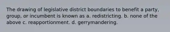 The drawing of legislative district boundaries to benefit a party, group, or incumbent is known as a. redistricting. b. none of the above c. reapportionment. d. gerrymandering.