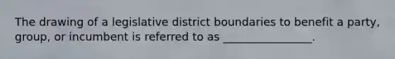 The drawing of a legislative district boundaries to benefit a party, group, or incumbent is referred to as ________________.