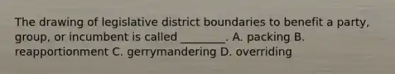 The drawing of legislative district boundaries to benefit a party, group, or incumbent is called ________. A. packing B. reapportionment C. gerrymandering D. overriding