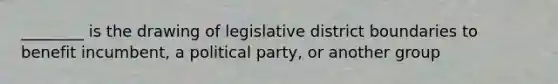 ________ is the drawing of legislative district boundaries to benefit incumbent, a political party, or another group