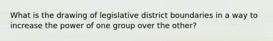 What is the drawing of legislative district boundaries in a way to increase the power of one group over the other?