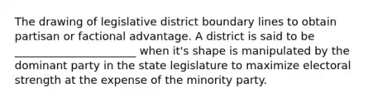 The drawing of legislative district boundary lines to obtain partisan or factional advantage. A district is said to be ______________________ when it's shape is manipulated by the dominant party in the state legislature to maximize electoral strength at the expense of the minority party.