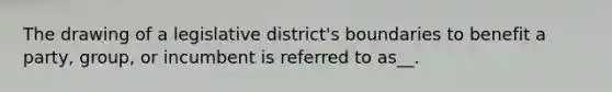 The drawing of a legislative district's boundaries to benefit a party, group, or incumbent is referred to as__.