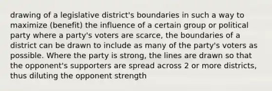 drawing of a legislative district's boundaries in such a way to maximize (benefit) the influence of a certain group or political party where a party's voters are scarce, the boundaries of a district can be drawn to include as many of the party's voters as possible. Where the party is strong, the lines are drawn so that the opponent's supporters are spread across 2 or more districts, thus diluting the opponent strength