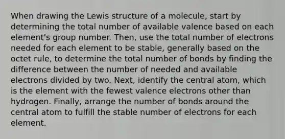 When drawing the Lewis structure of a molecule, start by determining the total number of available valence based on each element's group number. Then, use the total number of electrons needed for each element to be stable, generally based on the octet rule, to determine the total number of bonds by finding the difference between the number of needed and available electrons divided by two. Next, identify the central atom, which is the element with the fewest valence electrons other than hydrogen. Finally, arrange the number of bonds around the central atom to fulfill the stable number of electrons for each element.