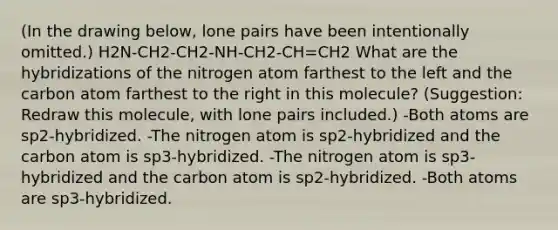 (In the drawing below, lone pairs have been intentionally omitted.) H2N-CH2-CH2-NH-CH2-CH=CH2 What are the hybridizations of the nitrogen atom farthest to the left and the carbon atom farthest to the right in this molecule? (Suggestion: Redraw this molecule, with lone pairs included.) -Both atoms are sp2-hybridized. -The nitrogen atom is sp2-hybridized and the carbon atom is sp3-hybridized. -The nitrogen atom is sp3-hybridized and the carbon atom is sp2-hybridized. -Both atoms are sp3-hybridized.