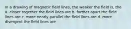 In a drawing of magnetic field lines, the weaker the field is, the a. closer together the field lines are b. farther apart the field lines are c. more nearly parallel the field lines are d. more divergent the field lines are