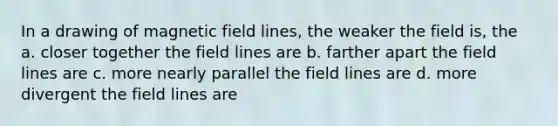 In a drawing of magnetic field lines, the weaker the field is, the a. closer together the field lines are b. farther apart the field lines are c. more nearly parallel the field lines are d. more divergent the field lines are