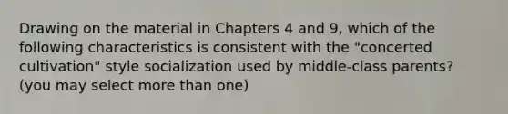 Drawing on the material in Chapters 4 and 9, which of the following characteristics is consistent with the "concerted cultivation" style socialization used by middle-class parents? (you may select more than one)