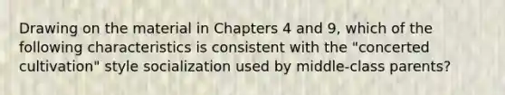 Drawing on the material in Chapters 4 and 9, which of the following characteristics is consistent with the "concerted cultivation" style socialization used by middle-class parents?