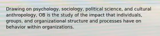 Drawing on psychology, sociology, political science, and cultural anthropology, OB is the study of the impact that individuals, groups, and organizational structure and processes have on behavior within organizations.