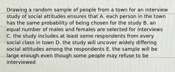 Drawing a random sample of people from a town for an interview study of social attitudes ensures that A. each person in the town has the same probability of being chosen for the study B. an equal number of males and females are selected for interviews C. the study includes at least some respondents from every social class in town D. the study will uncover widely differing social attitudes among the respondents E. the sample will be large enough even though some people may refuse to be interviewed