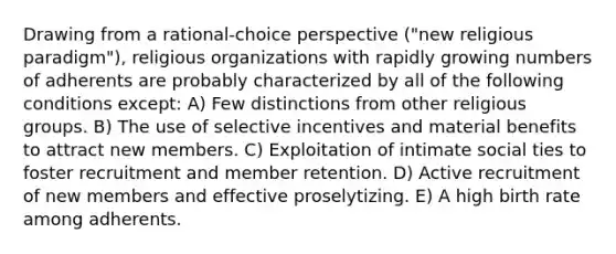 Drawing from a rational-choice perspective ("new religious paradigm"), religious organizations with rapidly growing numbers of adherents are probably characterized by all of the following conditions except: A) Few distinctions from other religious groups. B) The use of selective incentives and material benefits to attract new members. C) Exploitation of intimate social ties to foster recruitment and member retention. D) Active recruitment of new members and effective proselytizing. E) A high birth rate among adherents.