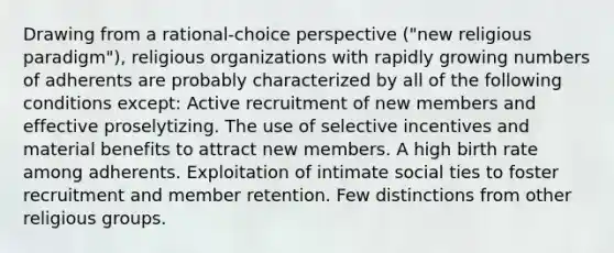 Drawing from a rational-choice perspective ("new religious paradigm"), religious organizations with rapidly growing numbers of adherents are probably characterized by all of the following conditions except: Active recruitment of new members and effective proselytizing. The use of selective incentives and material benefits to attract new members. A high birth rate among adherents. Exploitation of intimate social ties to foster recruitment and member retention. Few distinctions from other religious groups.