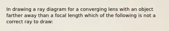 In drawing a ray diagram for a converging lens with an object farther away than a focal length which of the following is not a correct ray to draw: