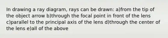 In drawing a ray diagram, rays can be drawn: a)from the tip of the object arrow b)through the focal point in front of the lens c)parallel to the principal axis of the lens d)through the center of the lens e)all of the above