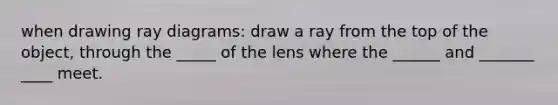 when drawing ray diagrams: draw a ray from the top of the object, through the _____ of the lens where the ______ and _______ ____ meet.