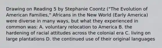 Drawing on Reading 5 by Stephanie Coontz ("The Evolution of American Families," Africans in the New World (Early America) were diverse in many ways, but what they experienced in common was: A. voluntary relocation to America B. the hardening of racial attitudes across the colonial era C. living on large plantations D. the continued use of their original languages