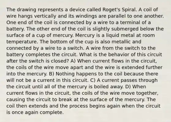 The drawing represents a device called Roget's Spiral. A coil of wire hangs vertically and its windings are parallel to one another. One end of the coil is connected by a wire to a terminal of a battery. The other end of the coil is slightly submerged below the surface of a cup of mercury. Mercury is a liquid metal at room temperature. The bottom of the cup is also metallic and connected by a wire to a switch. A wire from the switch to the battery completes the circuit. What is the behavior of this circuit after the switch is closed? A) When current flows in the circuit, the coils of the wire move apart and the wire is extended further into the mercury. B) Nothing happens to the coil because there will not be a current in this circuit. C) A current passes through the circuit until all of the mercury is boiled away. D) When current flows in the circuit, the coils of the wire move together, causing the circuit to break at the surface of the mercury. The coil then extends and the process begins again when the circuit is once again complete.