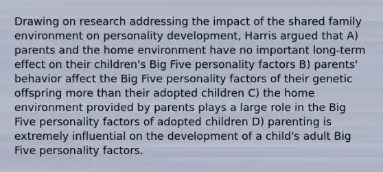 Drawing on research addressing the impact of the shared family environment on personality development, Harris argued that A) parents and the home environment have no important long-term effect on their children's Big Five personality factors B) parents' behavior affect the Big Five personality factors of their genetic offspring more than their adopted children C) the home environment provided by parents plays a large role in the Big Five personality factors of adopted children D) parenting is extremely influential on the development of a child's adult Big Five personality factors.