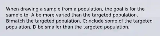 When drawing a sample from a population, the goal is for the sample to: A:be more varied than the targeted population. B:match the targeted population. C:include some of the targeted population. D:be smaller than the targeted population.