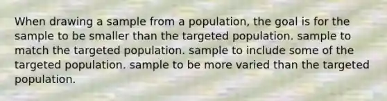 When drawing a sample from a population, the goal is for the sample to be smaller than the targeted population. sample to match the targeted population. sample to include some of the targeted population. sample to be more varied than the targeted population.