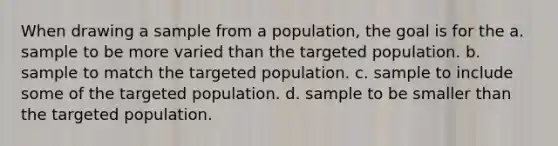 When drawing a sample from a population, the goal is for the a. sample to be more varied than the targeted population. b. sample to match the targeted population. c. sample to include some of the targeted population. d. sample to be smaller than the targeted population.