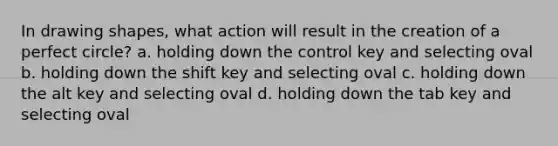 In drawing shapes, what action will result in the creation of a perfect circle? a. holding down the control key and selecting oval b. holding down the shift key and selecting oval c. holding down the alt key and selecting oval d. holding down the tab key and selecting oval